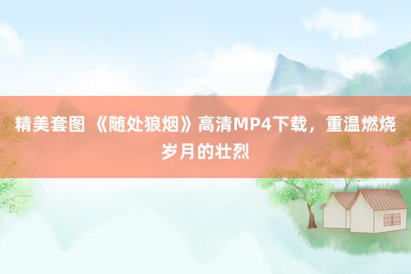 精美套图 《随处狼烟》高清MP4下载，重温燃烧岁月的壮烈