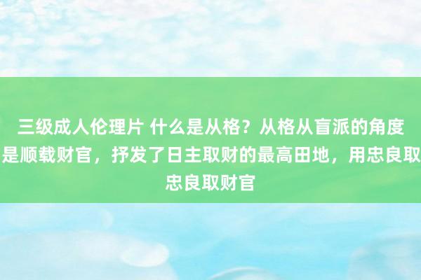 三级成人伦理片 什么是从格？从格从盲派的角度说即是顺载财官，抒发了日主取财的最高田地，用忠良取财官