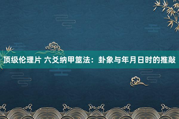 顶级伦理片 六爻纳甲筮法：卦象与年月日时的推敲