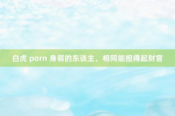 白虎 porn 身弱的东谈主，相同能担得起财官