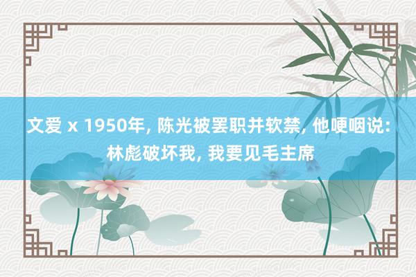 文爱 x 1950年， 陈光被罢职并软禁， 他哽咽说: 林彪破坏我， 我要见毛主席