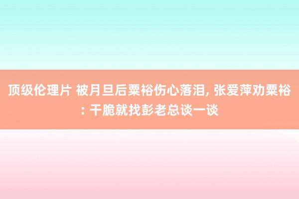 顶级伦理片 被月旦后粟裕伤心落泪， 张爱萍劝粟裕: 干脆就找彭老总谈一谈