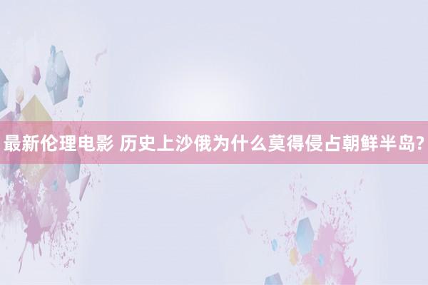 最新伦理电影 历史上沙俄为什么莫得侵占朝鲜半岛?