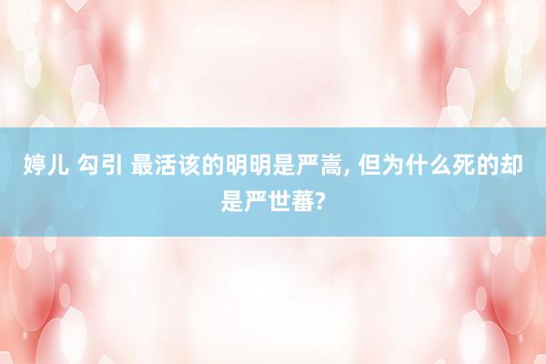 婷儿 勾引 最活该的明明是严嵩， 但为什么死的却是严世蕃?