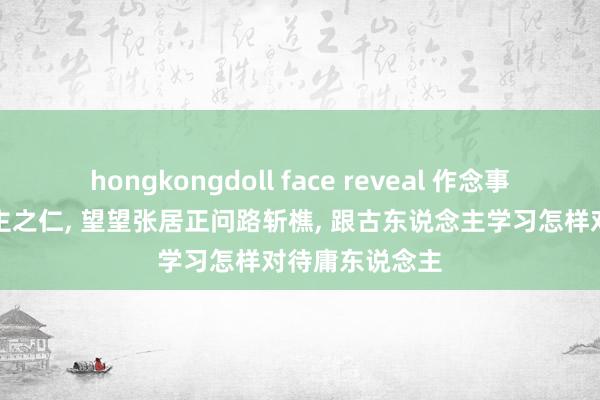 hongkongdoll face reveal 作念事不要妇东说念主之仁， 望望张居正问路斩樵， 跟古东说念主学习怎样对待庸东说念主