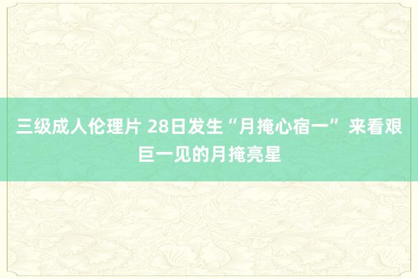 三级成人伦理片 28日发生“月掩心宿一” 来看艰巨一见的月掩亮星