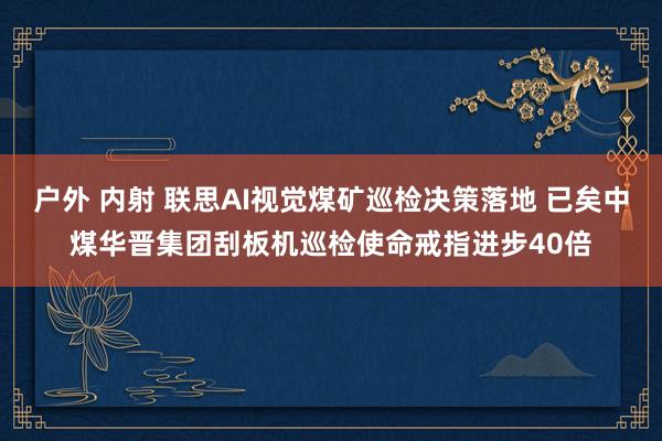 户外 内射 联思AI视觉煤矿巡检决策落地 已矣中煤华晋集团刮板机巡检使命戒指进步40倍