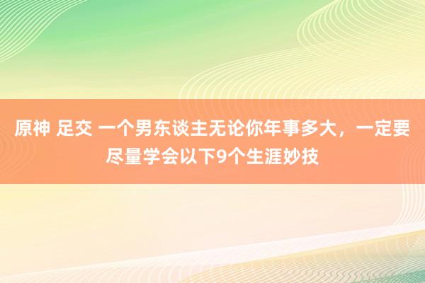 原神 足交 一个男东谈主无论你年事多大，一定要尽量学会以下9个生涯妙技