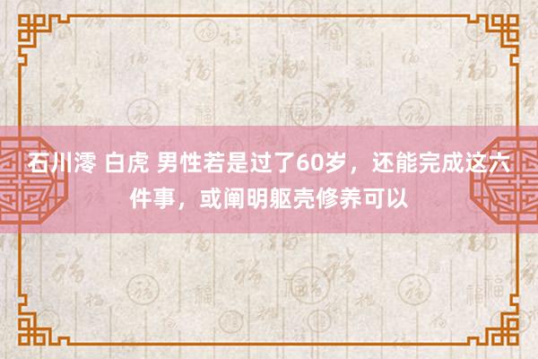 石川澪 白虎 男性若是过了60岁，还能完成这六件事，或阐明躯壳修养可以