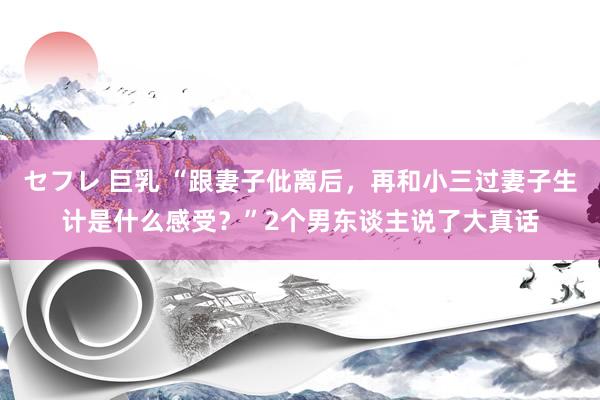 セフレ 巨乳 “跟妻子仳离后，再和小三过妻子生计是什么感受？”2个男东谈主说了大真话