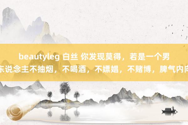 beautyleg 白丝 你发现莫得，若是一个男东说念主不抽烟，不喝酒，不嫖娼，不赌博，脾气内向