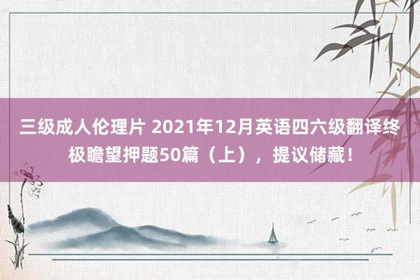 三级成人伦理片 2021年12月英语四六级翻译终极瞻望押题50篇（上），提议储藏！