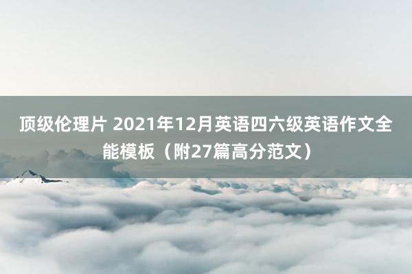 顶级伦理片 2021年12月英语四六级英语作文全能模板（附27篇高分范文）