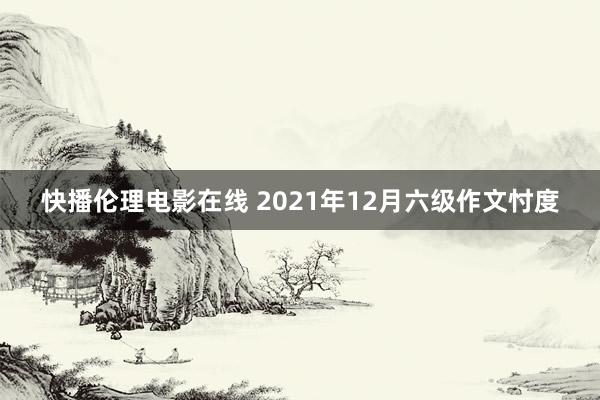 快播伦理电影在线 2021年12月六级作文忖度