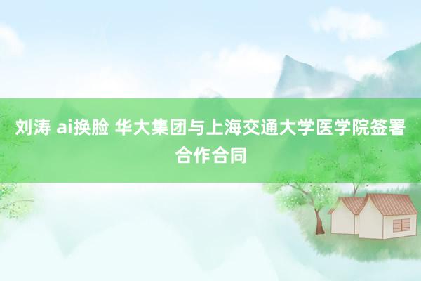 刘涛 ai换脸 华大集团与上海交通大学医学院签署合作合同