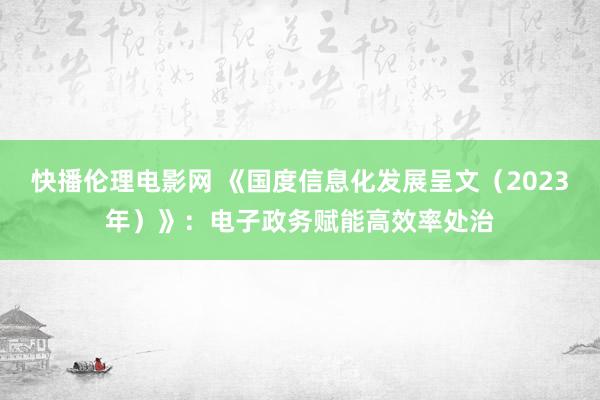 快播伦理电影网 《国度信息化发展呈文（2023年）》：电子政务赋能高效率处治