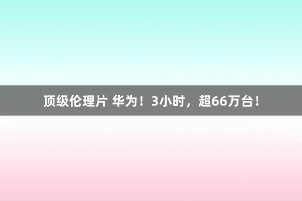 顶级伦理片 华为！3小时，超66万台！