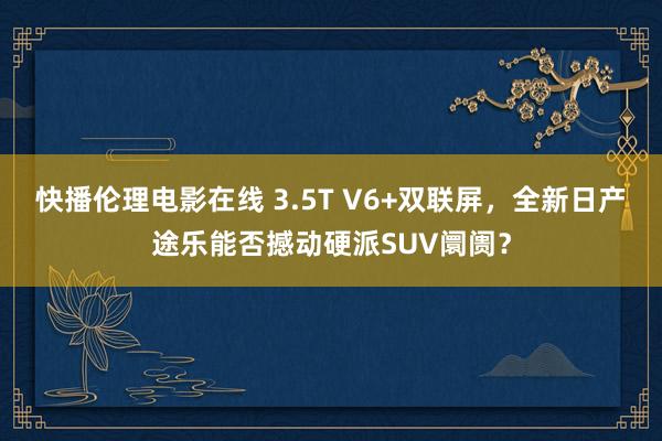 快播伦理电影在线 3.5T V6+双联屏，全新日产途乐能否撼动硬派SUV阛阓？