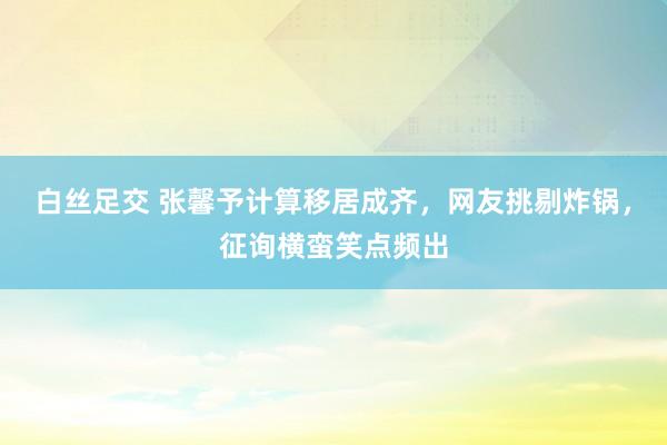 白丝足交 张馨予计算移居成齐，网友挑剔炸锅，征询横蛮笑点频出