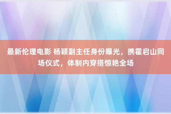 最新伦理电影 杨颖副主任身份曝光，携霍启山同场仪式，体制内穿搭惊艳全场