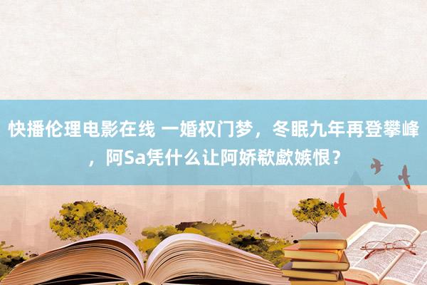 快播伦理电影在线 一婚权门梦，冬眠九年再登攀峰，阿Sa凭什么让阿娇欷歔嫉恨？