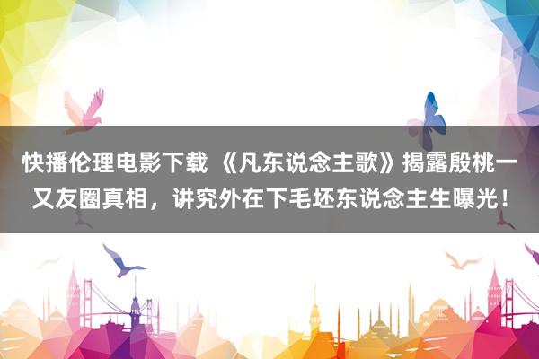 快播伦理电影下载 《凡东说念主歌》揭露殷桃一又友圈真相，讲究外在下毛坯东说念主生曝光！