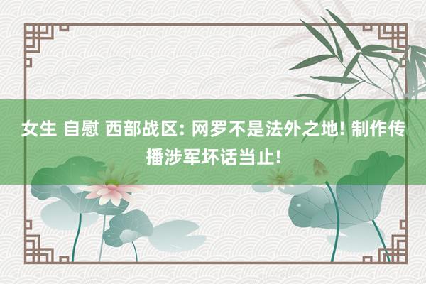 女生 自慰 西部战区: 网罗不是法外之地! 制作传播涉军坏话当止!