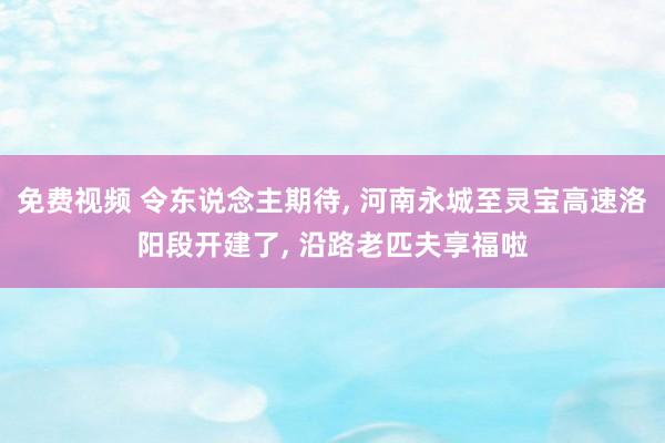 免费视频 令东说念主期待， 河南永城至灵宝高速洛阳段开建了， 沿路老匹夫享福啦