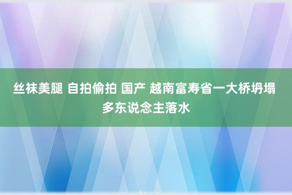 丝袜美腿 自拍偷拍 国产 越南富寿省一大桥坍塌 多东说念主落水