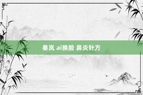 秦岚 ai换脸 鼻炎针方