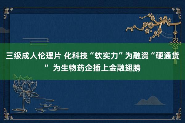 三级成人伦理片 化科技“软实力”为融资“硬通货” 为生物药企插上金融翅膀