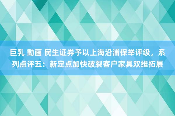 巨乳 動画 民生证券予以上海沿浦保举评级，系列点评五：新定点加快破裂客户家具双维拓展