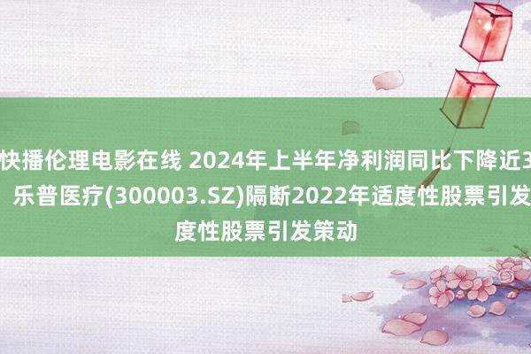 快播伦理电影在线 2024年上半年净利润同比下降近30%，乐普医疗(300003.SZ)隔断2022年适度性股票引发策动