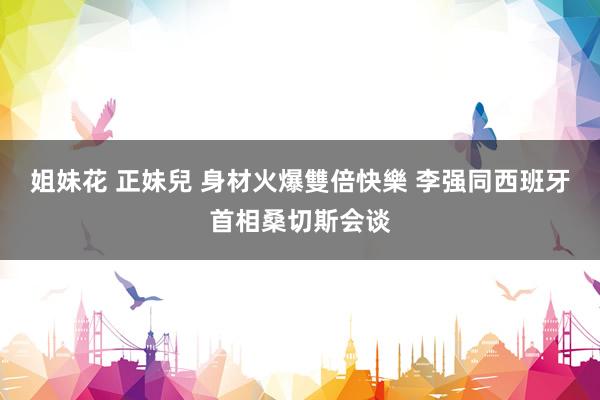 姐妹花 正妹兒 身材火爆雙倍快樂 李强同西班牙首相桑切斯会谈