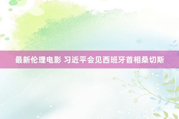 最新伦理电影 习近平会见西班牙首相桑切斯