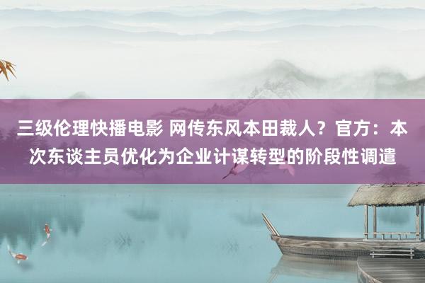 三级伦理快播电影 网传东风本田裁人？官方：本次东谈主员优化为企业计谋转型的阶段性调遣