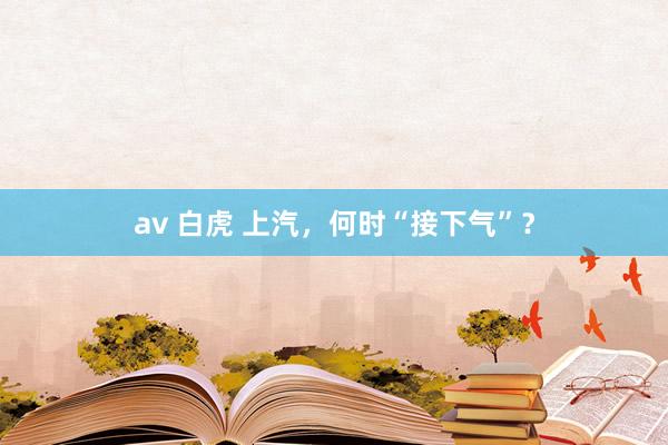 av 白虎 上汽，何时“接下气”？