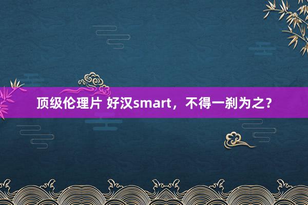 顶级伦理片 好汉smart，不得一刹为之？