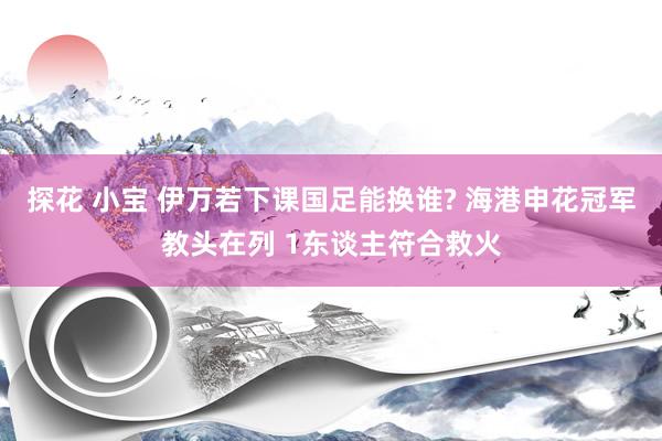 探花 小宝 伊万若下课国足能换谁? 海港申花冠军教头在列 1东谈主符合救火