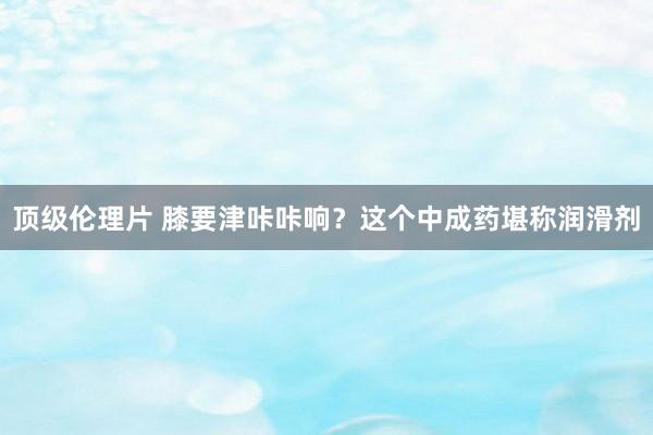 顶级伦理片 膝要津咔咔响？这个中成药堪称润滑剂