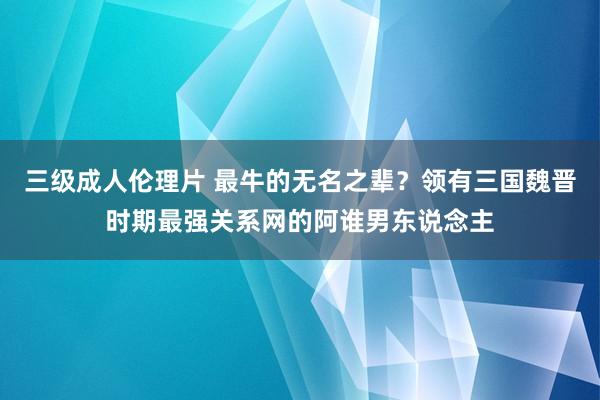 三级成人伦理片 最牛的无名之辈？领有三国魏晋时期最强关系网的阿谁男东说念主