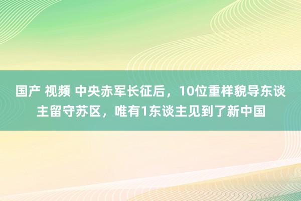 国产 视频 中央赤军长征后，10位重样貌导东谈主留守苏区，唯有1东谈主见到了新中国