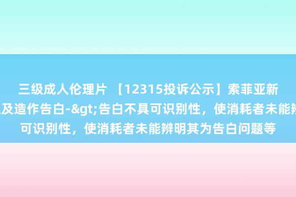 三级成人伦理片 【12315投诉公示】索菲亚新增5件投诉公示，触及造作告白->告白不具可识别性，使消耗者未能辨明其为告白问题等