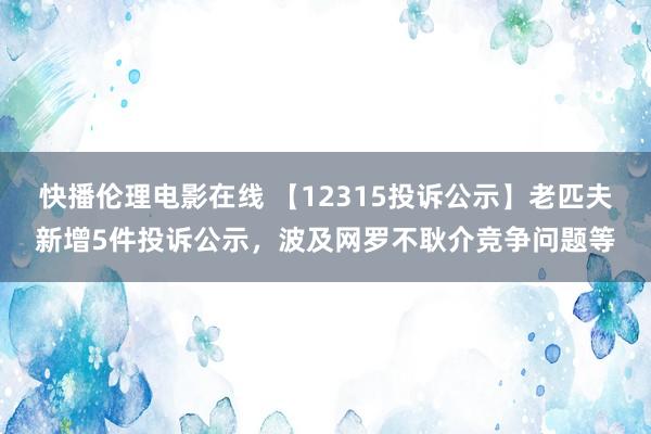 快播伦理电影在线 【12315投诉公示】老匹夫新增5件投诉公示，波及网罗不耿介竞争问题等