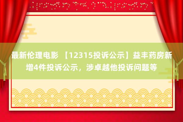 最新伦理电影 【12315投诉公示】益丰药房新增4件投诉公示，涉卓越他投诉问题等