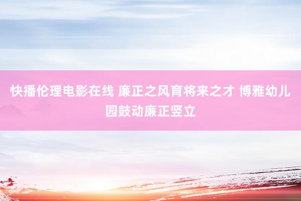 快播伦理电影在线 廉正之风育将来之才 博雅幼儿园鼓动廉正竖立