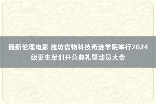 最新伦理电影 潍坊食物科技奇迹学院举行2024级更生军训开营典礼暨动员大会