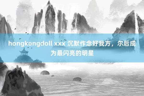 hongkongdoll xxx 沉默作念好我方，尔后成为最闪亮的明星