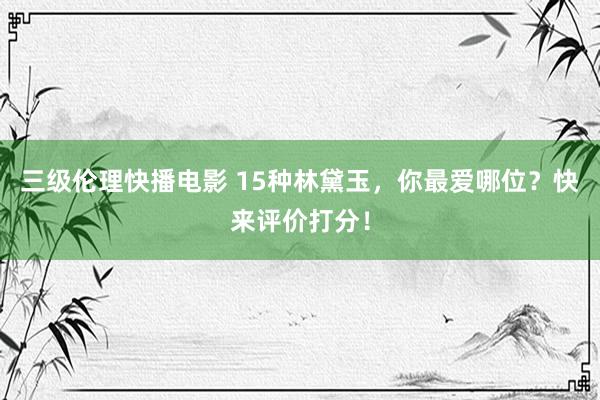 三级伦理快播电影 15种林黛玉，你最爱哪位？快来评价打分！