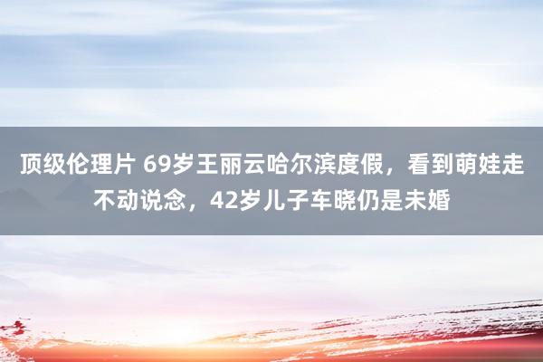 顶级伦理片 69岁王丽云哈尔滨度假，看到萌娃走不动说念，42岁儿子车晓仍是未婚